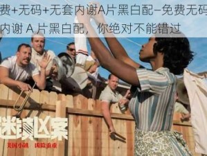 免费+无码+无套内谢A片黑白配—免费无码无套内谢 A 片黑白配，你绝对不能错过