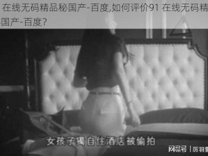 91在线无码精品秘国产-百度,如何评价91 在线无码精品秘国产-百度？