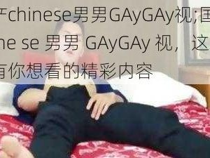 国产chinese男男GAyGAy视;国产 chine se 男男 GAyGAy 视，这里有你想看的精彩内容