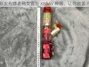 最新发布嫖老熟女露脸 X88AV 神器，让你欲罢不能