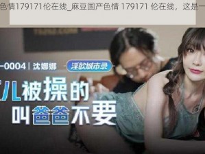 麻豆国产色情179171伦在线_麻豆国产色情 179171 伦在线，这是一部什么样的影片？