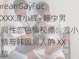 koreanGayFuckXXXX浪小辉—韩中男男同性恋色情视频：浪小辉激情与韩国男人的 XX 之旅