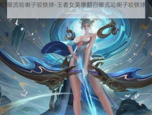 王者女英雄翻白眼流哈喇子咬铁球-王者女英雄翻白眼流哈喇子咬铁球，这是什么操作？