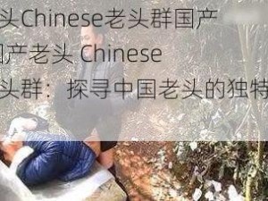 老头Chinese老头群国产;国产老头 Chinese 老头群：探寻中国老头的独特魅力