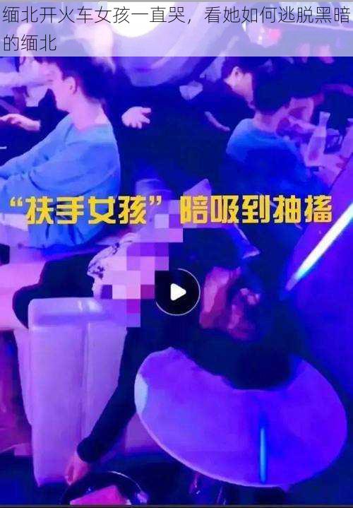 缅北开火车女孩一直哭，看她如何逃脱黑暗的缅北