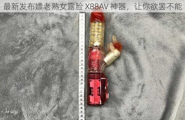 最新发布嫖老熟女露脸 X88AV 神器，让你欲罢不能