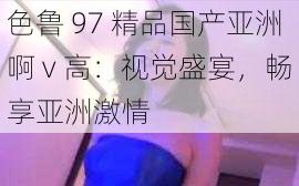 色鲁 97 精品国产亚洲啊 v 高：视觉盛宴，畅享亚洲激情