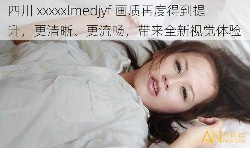 四川 xxxxxlmedjyf 画质再度得到提升，更清晰、更流畅，带来全新视觉体验