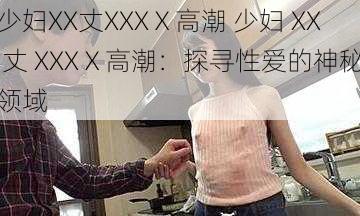 少妇XX丈XXXⅩ高潮 少妇 XX 丈 XXXⅩ高潮：探寻性爱的神秘领域