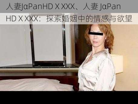 人妻JαPanHDⅩXXX、人妻 JαPanHDⅩXXX：探索婚姻中的情感与欲望