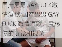 国产男男GAYFUCK激情酒歌;国产男男 GAYFUCK 激情酒歌，震撼你的听觉和视觉