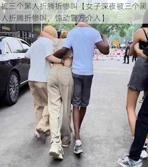 被三个黑人折腾折惨叫【女子深夜被三个黑人折腾折惨叫，惊动警方介入】