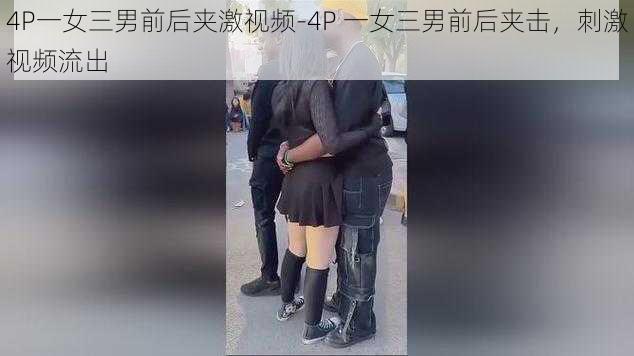 4P一女三男前后夹激视频-4P 一女三男前后夹击，刺激视频流出