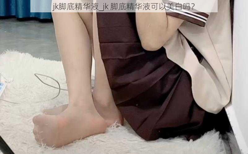 jk脚底精华液_jk 脚底精华液可以美白吗？