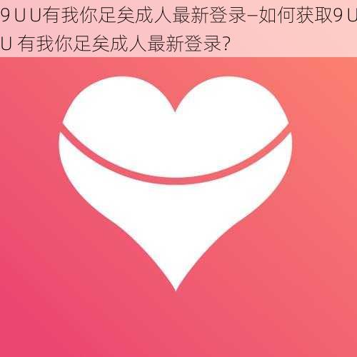 9∪U有我你足矣成人最新登录—如何获取9∪U 有我你足矣成人最新登录？