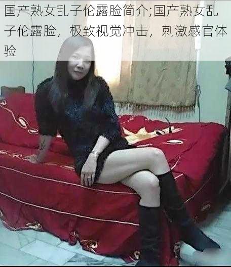 国产熟女乱子伦露脸简介;国产熟女乱子伦露脸，极致视觉冲击，刺激感官体验