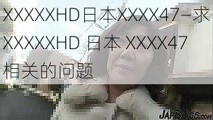 XXXXXHD日本XXXX47—求XXXXXHD 日本 XXXX47相关的问题