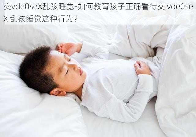 交vde0seX乱孩睡觉-如何教育孩子正确看待交 vde0seX 乱孩睡觉这种行为？