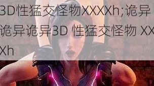 3D性猛交怪物XXXXh;诡异诡异诡异3D 性猛交怪物 XXXh