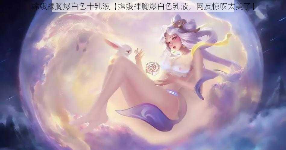 嫦娥祼胸爆白色十乳液【嫦娥祼胸爆白色乳液，网友惊叹太美了】