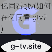 亿同看gtv(如何在亿同看 gtv？)