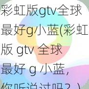 彩虹版gtv全球最好g小蓝(彩虹版 gtv 全球最好 g 小蓝，你听说过吗？)