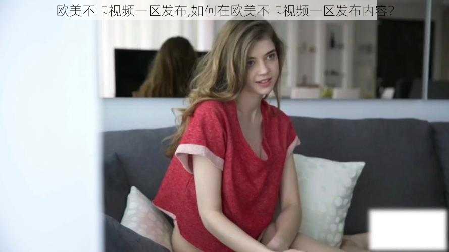 欧美不卡视频一区发布,如何在欧美不卡视频一区发布内容？