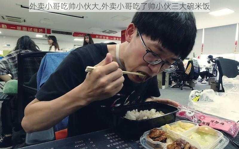 外卖小哥吃帅小伙大,外卖小哥吃了帅小伙三大碗米饭